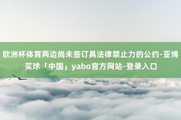 欧洲杯体育两边尚未签订具法律禁止力的公约-亚博买球「中国」yabo官方网站-登录入口