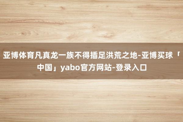 亚博体育凡真龙一族不得插足洪荒之地-亚博买球「中国」yabo官方网站-登录入口
