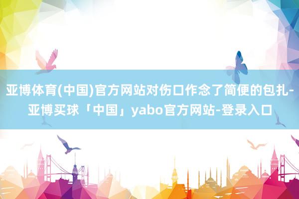 亚博体育(中国)官方网站对伤口作念了简便的包扎-亚博买球「中国」yabo官方网站-登录入口