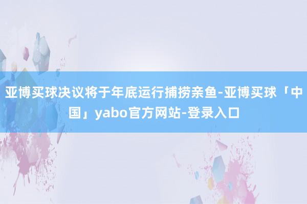 亚博买球决议将于年底运行捕捞亲鱼-亚博买球「中国」yabo官方网站-登录入口