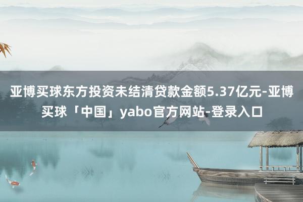 亚博买球东方投资未结清贷款金额5.37亿元-亚博买球「中国」yabo官方网站-登录入口