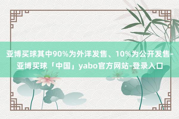 亚博买球其中90%为外洋发售、10%为公开发售-亚博买球「中国」yabo官方网站-登录入口