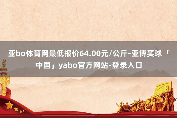 亚bo体育网最低报价64.00元/公斤-亚博买球「中国」yabo官方网站-登录入口