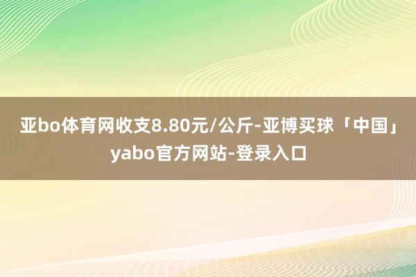亚bo体育网收支8.80元/公斤-亚博买球「中国」yabo官方网站-登录入口