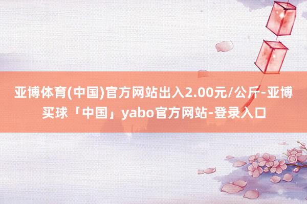 亚博体育(中国)官方网站出入2.00元/公斤-亚博买球「中国」yabo官方网站-登录入口
