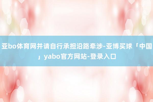 亚bo体育网并请自行承担沿路牵涉-亚博买球「中国」yabo官方网站-登录入口