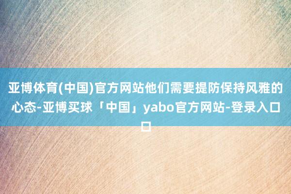 亚博体育(中国)官方网站他们需要提防保持风雅的心态-亚博买球「中国」yabo官方网站-登录入口