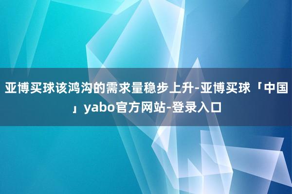 亚博买球该鸿沟的需求量稳步上升-亚博买球「中国」yabo官方网站-登录入口