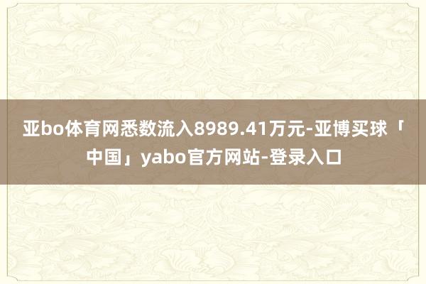 亚bo体育网悉数流入8989.41万元-亚博买球「中国」yabo官方网站-登录入口