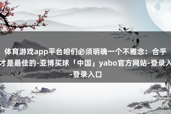 体育游戏app平台咱们必须明确一个不雅念：合乎的才是最佳的-亚博买球「中国」yabo官方网站-登录入口