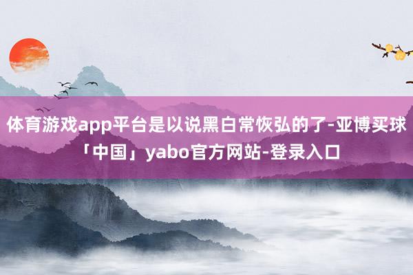 体育游戏app平台是以说黑白常恢弘的了-亚博买球「中国」yabo官方网站-登录入口