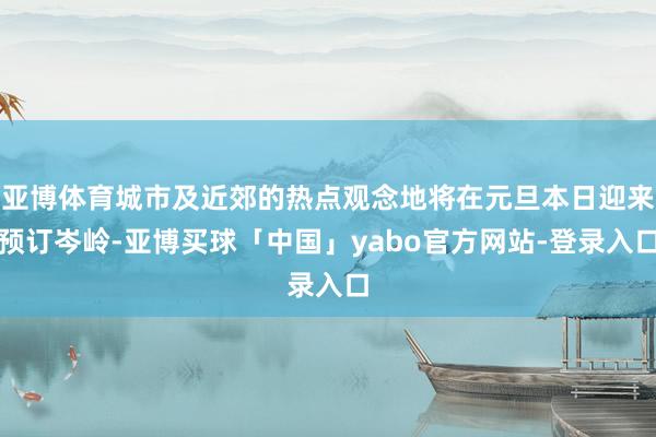 亚博体育城市及近郊的热点观念地将在元旦本日迎来预订岑岭-亚博买球「中国」yabo官方网站-登录入口