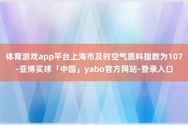 体育游戏app平台上海市及时空气质料指数为107-亚博买球「中国」yabo官方网站-登录入口