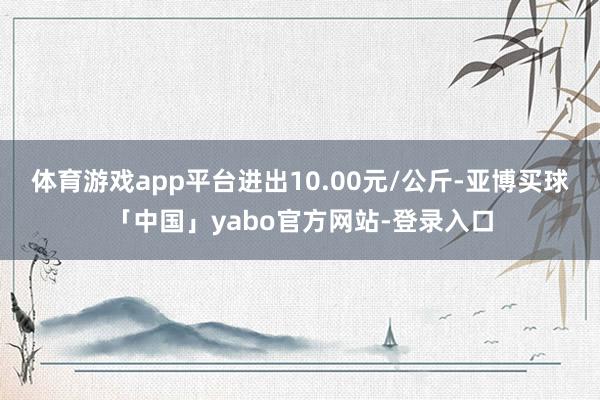 体育游戏app平台进出10.00元/公斤-亚博买球「中国」yabo官方网站-登录入口
