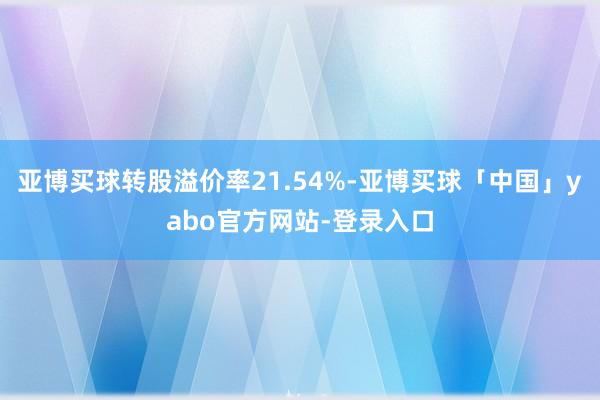 亚博买球转股溢价率21.54%-亚博买球「中国」yabo官方网站-登录入口