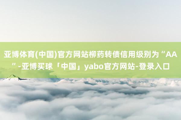 亚博体育(中国)官方网站柳药转债信用级别为“AA”-亚博买球「中国」yabo官方网站-登录入口
