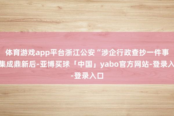 体育游戏app平台浙江公安“涉企行政查抄一件事”集成鼎新后-亚博买球「中国」yabo官方网站-登录入口