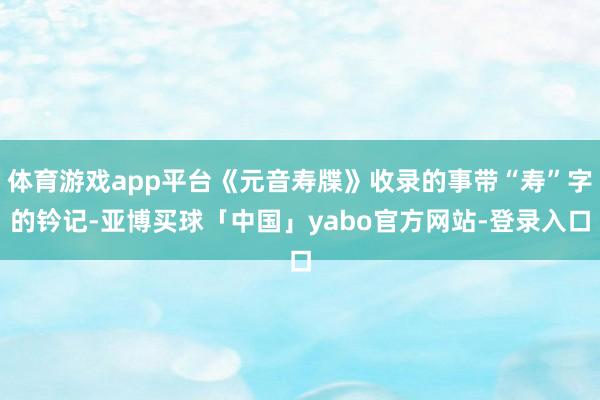 体育游戏app平台《元音寿牒》收录的事带“寿”字的钤记-亚博买球「中国」yabo官方网站-登录入口