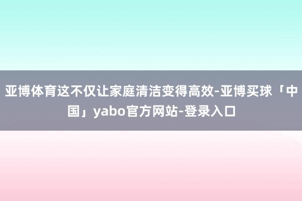 亚博体育这不仅让家庭清洁变得高效-亚博买球「中国」yabo官方网站-登录入口
