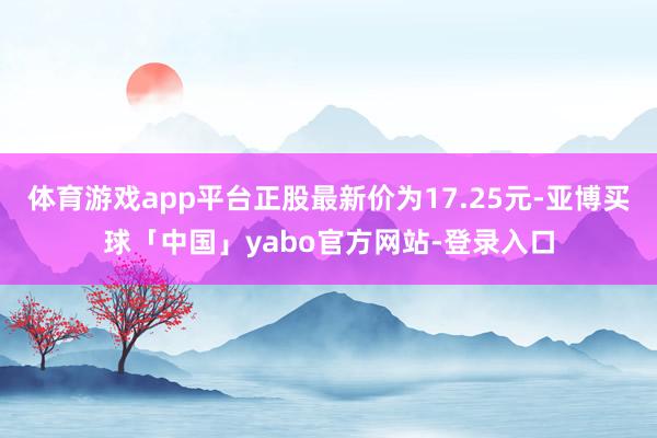 体育游戏app平台正股最新价为17.25元-亚博买球「中国」yabo官方网站-登录入口
