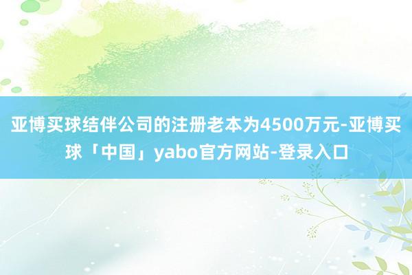 亚博买球结伴公司的注册老本为4500万元-亚博买球「中国」yabo官方网站-登录入口