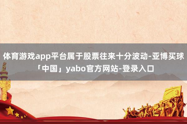 体育游戏app平台属于股票往来十分波动-亚博买球「中国」yabo官方网站-登录入口