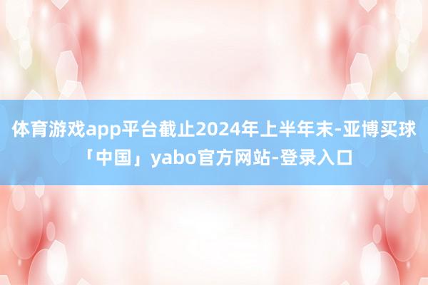体育游戏app平台截止2024年上半年末-亚博买球「中国」yabo官方网站-登录入口