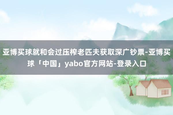 亚博买球就和会过压榨老匹夫获取深广钞票-亚博买球「中国」yabo官方网站-登录入口