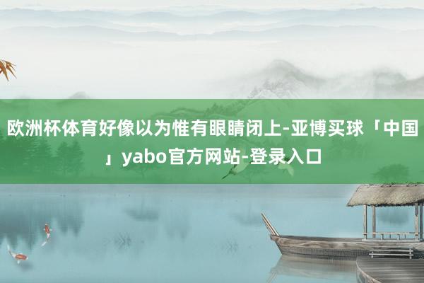 欧洲杯体育好像以为惟有眼睛闭上-亚博买球「中国」yabo官方网站-登录入口