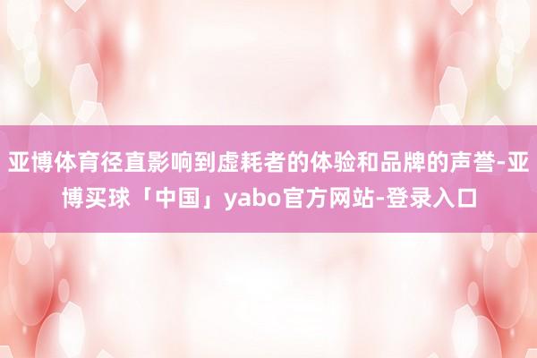 亚博体育径直影响到虚耗者的体验和品牌的声誉-亚博买球「中国」yabo官方网站-登录入口