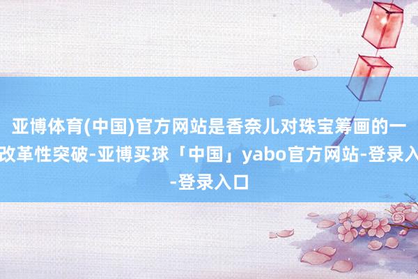 亚博体育(中国)官方网站是香奈儿对珠宝筹画的一次改革性突破-亚博买球「中国」yabo官方网站-登录入口