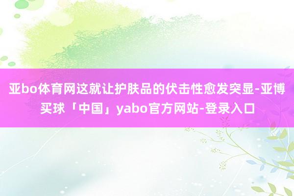 亚bo体育网这就让护肤品的伏击性愈发突显-亚博买球「中国」yabo官方网站-登录入口