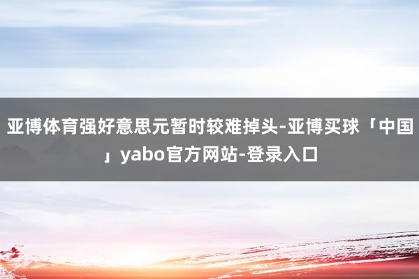 亚博体育强好意思元暂时较难掉头-亚博买球「中国」yabo官方网站-登录入口