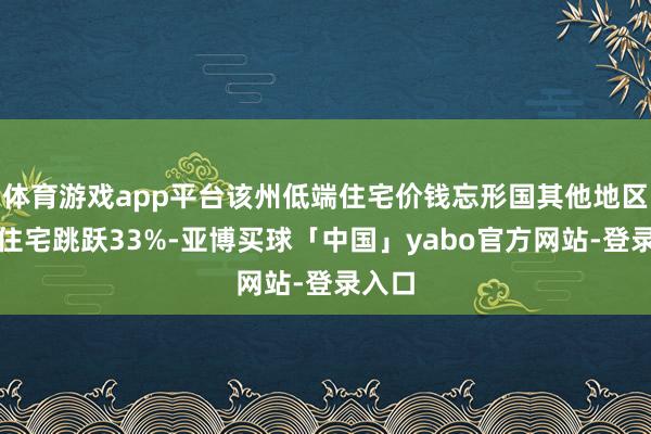 体育游戏app平台该州低端住宅价钱忘形国其他地区中档住宅跳跃33%-亚博买球「中国」yabo官方网站-登录入口