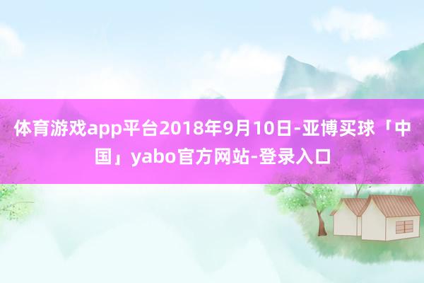 体育游戏app平台2018年9月10日-亚博买球「中国」yabo官方网站-登录入口