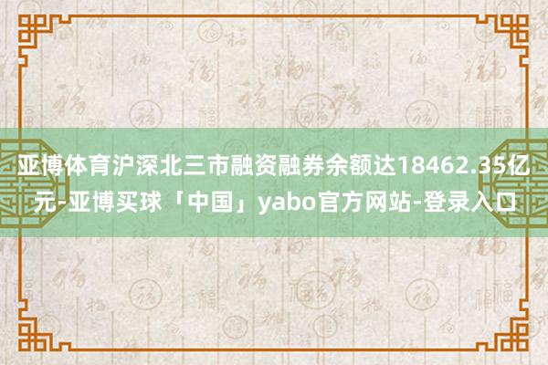 亚博体育沪深北三市融资融券余额达18462.35亿元-亚博买球「中国」yabo官方网站-登录入口