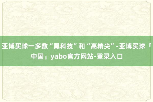 亚博买球一多数“黑科技”和“高精尖”-亚博买球「中国」yabo官方网站-登录入口