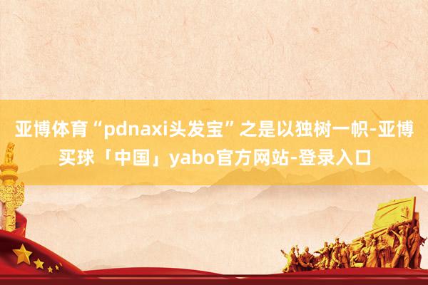 亚博体育“pdnaxi头发宝”之是以独树一帜-亚博买球「中国」yabo官方网站-登录入口