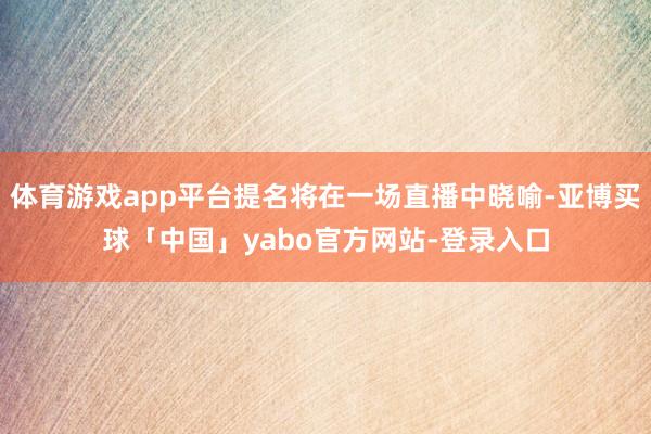 体育游戏app平台提名将在一场直播中晓喻-亚博买球「中国」yabo官方网站-登录入口