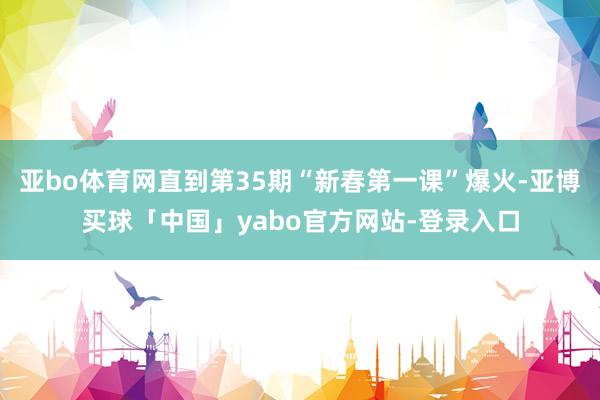 亚bo体育网直到第35期“新春第一课”爆火-亚博买球「中国」yabo官方网站-登录入口