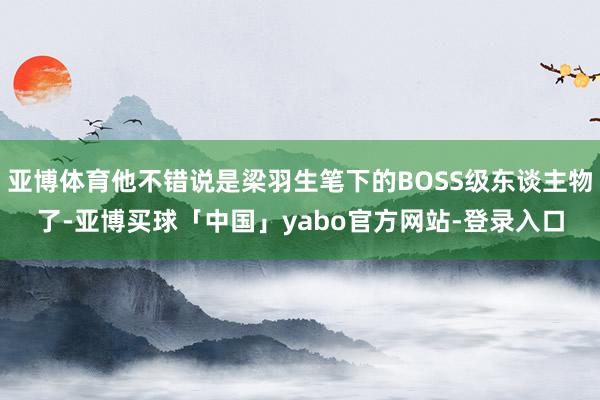 亚博体育他不错说是梁羽生笔下的BOSS级东谈主物了-亚博买球「中国」yabo官方网站-登录入口