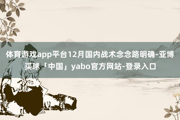 体育游戏app平台12月国内战术念念路明确-亚博买球「中国」yabo官方网站-登录入口