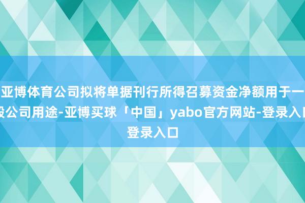 亚博体育公司拟将单据刊行所得召募资金净额用于一般公司用途-亚博买球「中国」yabo官方网站-登录入口