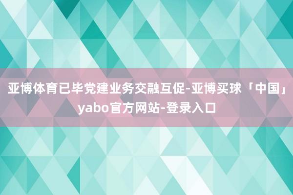 亚博体育已毕党建业务交融互促-亚博买球「中国」yabo官方网站-登录入口