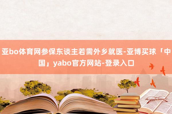 亚bo体育网参保东谈主若需外乡就医-亚博买球「中国」yabo官方网站-登录入口