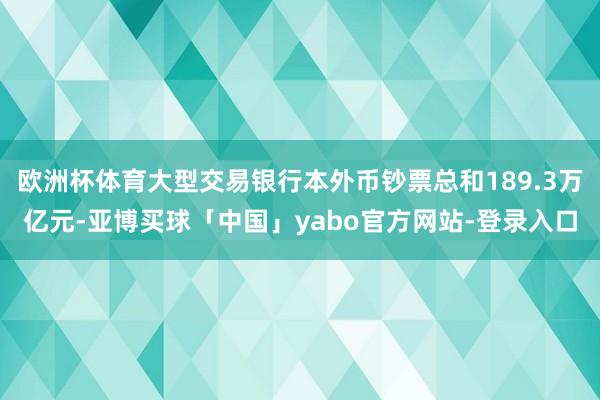欧洲杯体育大型交易银行本外币钞票总和189.3万亿元-亚博买球「中国」yabo官方网站-登录入口