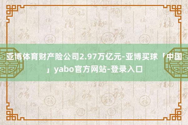 亚博体育财产险公司2.97万亿元-亚博买球「中国」yabo官方网站-登录入口