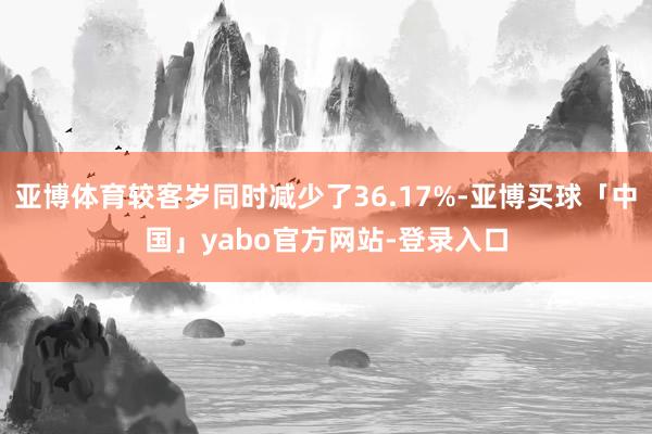 亚博体育较客岁同时减少了36.17%-亚博买球「中国」yabo官方网站-登录入口