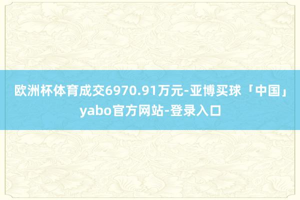 欧洲杯体育成交6970.91万元-亚博买球「中国」yabo官方网站-登录入口
