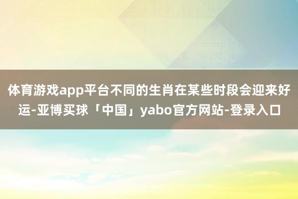体育游戏app平台不同的生肖在某些时段会迎来好运-亚博买球「中国」yabo官方网站-登录入口